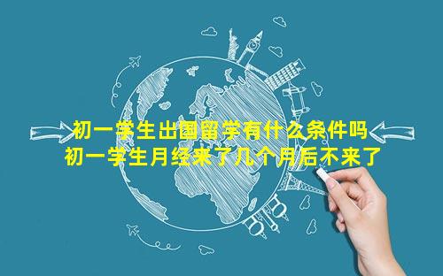 初一学生出国留学有什么条件吗 初一学生月经来了几个月后不来了正常吗